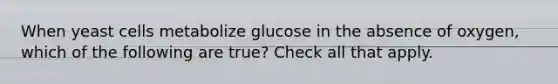 When yeast cells metabolize glucose in the absence of oxygen, which of the following are true? Check all that apply.