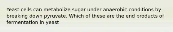 Yeast cells can metabolize sugar under anaerobic conditions by breaking down pyruvate. Which of these are the end products of fermentation in yeast