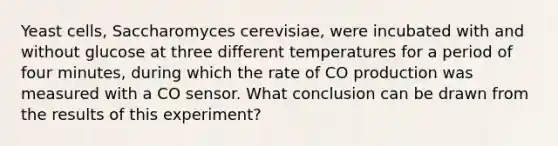 Yeast cells, Saccharomyces cerevisiae, were incubated with and without glucose at three different temperatures for a period of four minutes, during which the rate of CO production was measured with a CO sensor. What conclusion can be drawn from the results of this experiment?