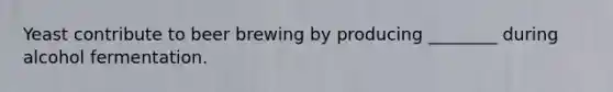 Yeast contribute to beer brewing by producing ________ during alcohol fermentation.