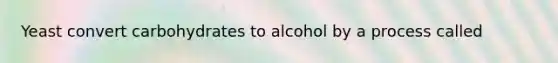 Yeast convert carbohydrates to alcohol by a process called