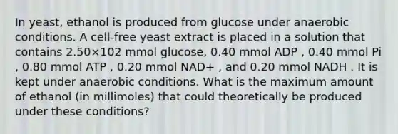 In yeast, ethanol is produced from glucose under anaerobic conditions. A cell‑free yeast extract is placed in a solution that contains 2.50×102 mmol glucose, 0.40 mmol ADP , 0.40 mmol Pi , 0.80 mmol ATP , 0.20 mmol NAD+ , and 0.20 mmol NADH . It is kept under anaerobic conditions. What is the maximum amount of ethanol (in millimoles) that could theoretically be produced under these conditions?