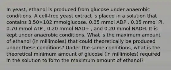 In yeast, ethanol is produced from glucose under anaerobic conditions. A cell‑free yeast extract is placed in a solution that contains 3.50×102 mmolglucose, 0.35 mmol ADP , 0.35 mmol Pi, 0.70 mmol ATP , 0.20 mmol NAD+ , and 0.20 mmol NADH. It is kept under anaerobic conditions. What is the maximum amount of ethanol (in millimoles) that could theoretically be produced under these conditions? Under the same conditions, what is the theoretical minimum amount of glucose (in millimoles) required in the solution to form the maximum amount of ethanol?