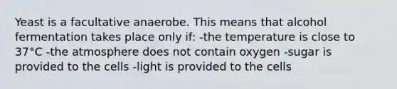 Yeast is a facultative anaerobe. This means that alcohol fermentation takes place only if: -the temperature is close to 37°C -the atmosphere does not contain oxygen -sugar is provided to the cells -light is provided to the cells