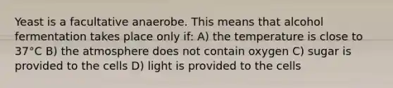 Yeast is a facultative anaerobe. This means that alcohol fermentation takes place only if: A) the temperature is close to 37°C B) the atmosphere does not contain oxygen C) sugar is provided to the cells D) light is provided to the cells