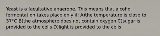 Yeast is a facultative anaerobe. This means that alcohol fermentation takes place only if: A)the temperature is close to 37°C B)the atmosphere does not contain oxygen C)sugar is provided to the cells D)light is provided to the cells