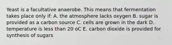 Yeast is a facultative anaerobe. This means that fermentation takes place only if: A. the atmosphere lacks oxygen B. sugar is provided as a carbon source C. cells are grown in the dark D. temperature is less than 20 oC E. carbon dioxide is provided for synthesis of sugars