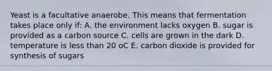 Yeast is a facultative anaerobe. This means that fermentation takes place only if: A. the environment lacks oxygen B. sugar is provided as a carbon source C. cells are grown in the dark D. temperature is less than 20 oC E. carbon dioxide is provided for synthesis of sugars