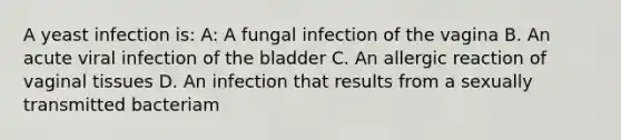 A yeast infection is: A: A fungal infection of the vagina B. An acute viral infection of the bladder C. An allergic reaction of vaginal tissues D. An infection that results from a sexually transmitted bacteriam