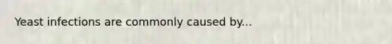 Yeast infections are commonly caused by...
