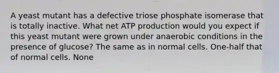 A yeast mutant has a defective triose phosphate isomerase that is totally inactive. What net ATP production would you expect if this yeast mutant were grown under anaerobic conditions in the presence of glucose? The same as in normal cells. One-half that of normal cells. None