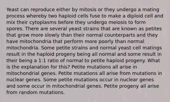 Yeast can reproduce either by mitosis or they undergo a mating process whereby two haploid cells fuse to make a diploid cell and mix their cytoplasms before they undergo meiosis to form spores. There are several yeast strains that are known as petites that grow more slowly than their normal counterparts and they have mitochondria that perform more poorly than normal mitochondria. Some petite strains and normal yeast cell matings result in the haploid progeny being all normal and some result in their being a 1:1 ratio of normal to petite haploid progeny. What is the explanation for this? Petite mutations all arise in mitochondrial genes. Petite mutations all arise from mutations in nuclear genes. Some petite mutations occur in nuclear genes and some occur in mitochondrial genes. Petite progeny all arise from random mutations.