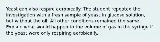 Yeast can also respire aerobically. The student repeated the investigation with a fresh sample of yeast in glucose solution, but without the oil. All other conditions remained the same. Explain what would happen to the volume of gas in the syringe if the yeast were only respiring aerobically.