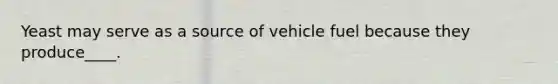 Yeast may serve as a source of vehicle fuel because they produce____.