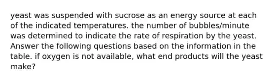 yeast was suspended with sucrose as an energy source at each of the indicated temperatures. the number of bubbles/minute was determined to indicate the rate of respiration by the yeast. Answer the following questions based on the information in the table. if oxygen is not available, what end products will the yeast make?