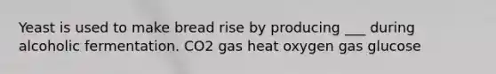 Yeast is used to make bread rise by producing ___ during alcoholic fermentation. CO2 gas heat oxygen gas glucose