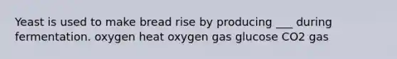 Yeast is used to make bread rise by producing ___ during fermentation. oxygen heat oxygen gas glucose CO2 gas