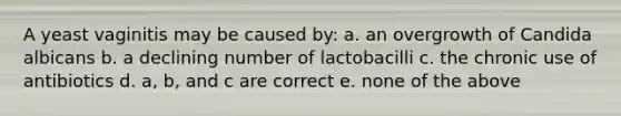 A yeast vaginitis may be caused by: a. an overgrowth of Candida albicans b. a declining number of lactobacilli c. the chronic use of antibiotics d. a, b, and c are correct e. none of the above