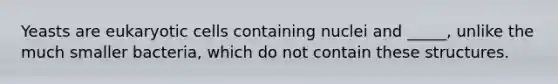 Yeasts are eukaryotic cells containing nuclei and _____, unlike the much smaller bacteria, which do not contain these structures.