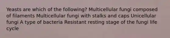 Yeasts are which of the following? Multicellular fungi composed of filaments Multicellular fungi with stalks and caps Unicellular fungi A type of bacteria Resistant resting stage of the fungi life cycle