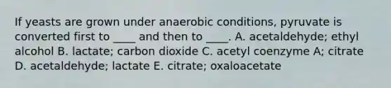 If yeasts are grown under anaerobic conditions, pyruvate is converted first to ____ and then to ____. A. acetaldehyde; ethyl alcohol B. lactate; carbon dioxide C. acetyl coenzyme A; citrate D. acetaldehyde; lactate E. citrate; oxaloacetate