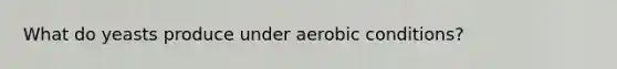 What do yeasts produce under aerobic conditions?