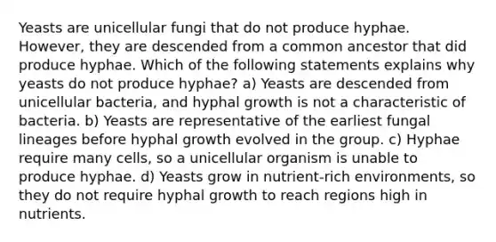 Yeasts are unicellular fungi that do not produce hyphae. However, they are descended from a common ancestor that did produce hyphae. Which of the following statements explains why yeasts do not produce hyphae? a) Yeasts are descended from unicellular bacteria, and hyphal growth is not a characteristic of bacteria. b) Yeasts are representative of the earliest fungal lineages before hyphal growth evolved in the group. c) Hyphae require many cells, so a unicellular organism is unable to produce hyphae. d) Yeasts grow in nutrient-rich environments, so they do not require hyphal growth to reach regions high in nutrients.