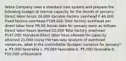 Yebra Company uses a standard cost system and prepare the following budget at normal capacity for the month of January: Direct labor hours 24,000 Variable factory overhead P 48,000 Fixed factory overhead P108,000 Total factory overhead per direct labor hour P6.50 Actual data for January were as follows: Direct labor hours worked 22,000 Total factory overhead P147,000 Standard direct labor hour allowed for capacity attained 21,000 Using the two-way analysis of overhead variances, what is the controllable (budget) variance for January? a. P3,000 favorable c. P9,000 favorable b. P5,000 favorable d. P10,500 unfavorable