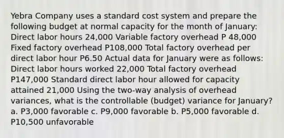 Yebra Company uses a standard cost system and prepare the following budget at normal capacity for the month of January: Direct labor hours 24,000 Variable factory overhead P 48,000 Fixed factory overhead P108,000 Total factory overhead per direct labor hour P6.50 Actual data for January were as follows: Direct labor hours worked 22,000 Total factory overhead P147,000 Standard direct labor hour allowed for capacity attained 21,000 Using the two-way analysis of overhead variances, what is the controllable (budget) variance for January? a. P3,000 favorable c. P9,000 favorable b. P5,000 favorable d. P10,500 unfavorable