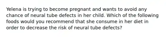 Yelena is trying to become pregnant and wants to avoid any chance of neural tube defects in her child. Which of the following foods would you recommend that she consume in her diet in order to decrease the risk of neural tube defects?