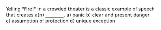 Yelling "Fire!" in a crowded theater is a classic example of speech that creates a(n) ________. a) panic b) clear and present danger c) assumption of protection d) unique exception