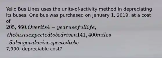 Yello Bus Lines uses the units-of-activity method in depreciating its buses. One bus was purchased on January 1, 2019, at a cost of 205,860. Over its 4-year useful life, the bus is expected to be driven 141,400 miles. Salvage value is expected to be7,900. depreciable cost?