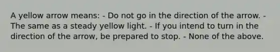 A yellow arrow means: - Do not go in the direction of the arrow. - The same as a steady yellow light. - If you intend to turn in the direction of the arrow, be prepared to stop. - None of the above.