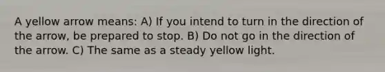 A yellow arrow means: A) If you intend to turn in the direction of the arrow, be prepared to stop. B) Do not go in the direction of the arrow. C) The same as a steady yellow light.