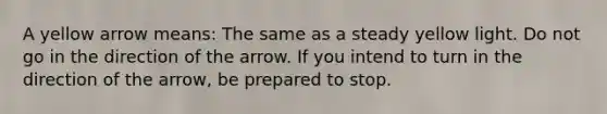 A yellow arrow means: The same as a steady yellow light. Do not go in the direction of the arrow. If you intend to turn in the direction of the arrow, be prepared to stop.