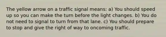 The yellow arrow on a traffic signal means: a) You should speed up so you can make the turn before the light changes. b) You do not need to signal to turn from that lane. c) You should prepare to stop and give the right of way to oncoming traffic.