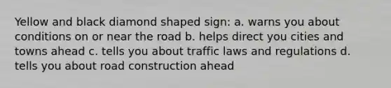 Yellow and black diamond shaped sign: a. warns you about conditions on or near the road b. helps direct you cities and towns ahead c. tells you about traffic laws and regulations d. tells you about road construction ahead