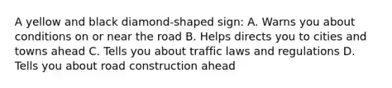 A yellow and black diamond-shaped sign: A. Warns you about conditions on or near the road B. Helps directs you to cities and towns ahead C. Tells you about traffic laws and regulations D. Tells you about road construction ahead