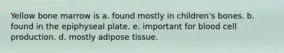 Yellow bone marrow is a. found mostly in children's bones. b. found in the epiphyseal plate. e. important for blood cell production. d. mostly adipose tissue.