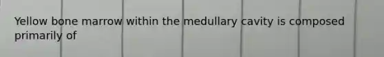 Yellow bone marrow within the medullary cavity is composed primarily of