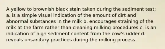 A yellow to brownish black stain taken during the sediment test: a. is a simple visual indication of the amount of dirt and abnormal substances in the milk b. encourages straining of the milk at the farm rather than cleaning milking procedures c. is an indication of high sediment content from the cow's udder d. reveals unsanitary practices during the milking process