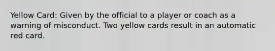 Yellow Card: Given by the official to a player or coach as a warning of misconduct. Two yellow cards result in an automatic red card.