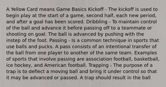 A Yellow Card means Game Basics Kickoff - The kickoff is used to begin play at the start of a game, second half, each new period, and after a goal has been scored. Dribbling - To maintain control of the ball and advance it before passing off to a teammate or shooting on goal. The ball is advanced by pushing with the instep of the foot. Passing - Is a common technique in sports that use balls and pucks. A pass consists of an intentional transfer of the ball from one player to another of the same team. Examples of sports that involve passing are association football, basketball, ice hockey, and American football. Trapping - The purpose of a trap is to deflect a moving ball and bring it under control so that it may be advanced or passed. A trap should result in the ball