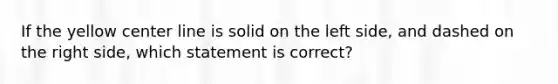 If the yellow center line is solid on the left side, and dashed on the right side, which statement is correct?