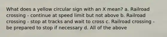 What does a yellow circular sign with an X mean? a. Railroad crossing - continue at speed limit but not above b. Railroad crossing - stop at tracks and wait to cross c. Railroad crossing - be prepared to stop if necessary d. All of the above