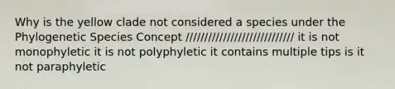 Why is the yellow clade not considered a species under the Phylogenetic Species Concept ///////////////////////////// it is not monophyletic it is not polyphyletic it contains multiple tips is it not paraphyletic