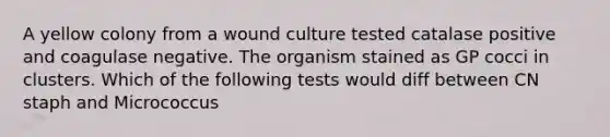 A yellow colony from a wound culture tested catalase positive and coagulase negative. The organism stained as GP cocci in clusters. Which of the following tests would diff between CN staph and Micrococcus