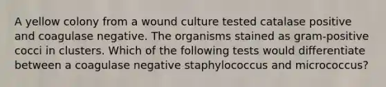 A yellow colony from a wound culture tested catalase positive and coagulase negative. The organisms stained as gram-positive cocci in clusters. Which of the following tests would differentiate between a coagulase negative staphylococcus and micrococcus?