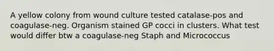 A yellow colony from wound culture tested catalase-pos and coagulase-neg. Organism stained GP cocci in clusters. What test would differ btw a coagulase-neg Staph and Micrococcus