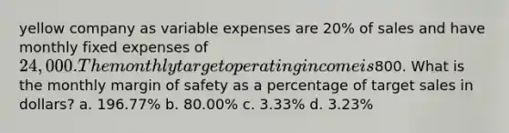 yellow company as variable expenses are 20% of sales and have monthly fixed expenses of 24,000. The monthly target operating income is800. What is the monthly margin of safety as a percentage of target sales in dollars? a. 196.77% b. 80.00% c. 3.33% d. 3.23%